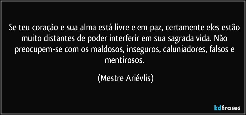 Se teu coração e sua alma está livre e em paz, certamente eles estão muito distantes de poder interferir em sua sagrada vida. Não preocupem-se com os maldosos, inseguros, caluniadores, falsos e mentirosos. (Mestre Ariévlis)