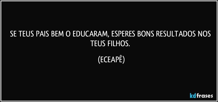 SE TEUS PAIS BEM O EDUCARAM, ESPERES BONS RESULTADOS NOS TEUS FILHOS. (ECEAPÊ)