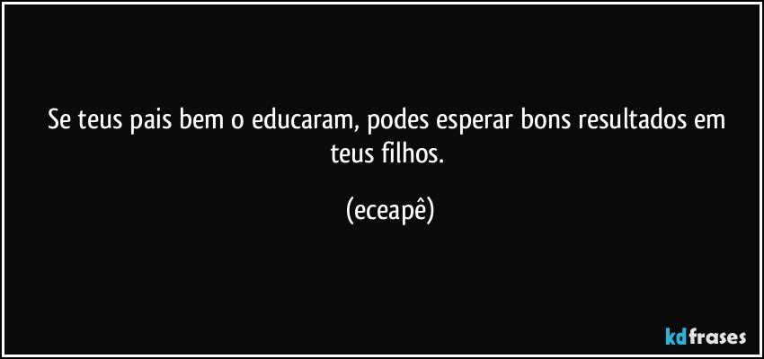 Se teus pais bem o educaram, podes esperar bons resultados em teus filhos. (eceapê)