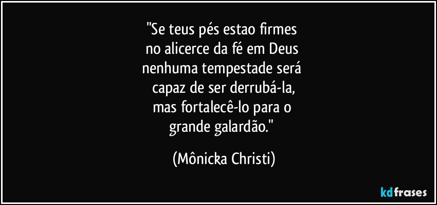 "Se teus pés estao firmes 
no alicerce da fé em Deus 
nenhuma tempestade  será 
capaz de ser derrubá-la,
mas fortalecê-lo para o 
grande galardão." (Mônicka Christi)