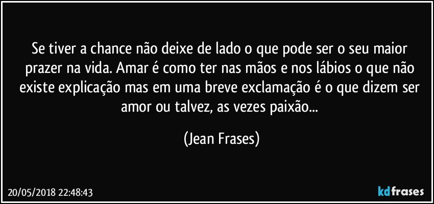 Se tiver a chance não deixe de lado o que pode ser o seu maior prazer na vida. Amar é como ter nas mãos e nos lábios o que não existe explicação mas em uma breve exclamação é o que dizem ser amor ou talvez, as vezes paixão... (Jean Frases)