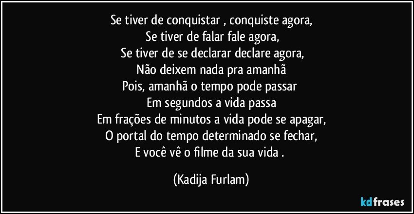 Se tiver de conquistar , conquiste agora,
 Se tiver  de falar fale agora,
 Se tiver de se declarar declare agora,
 Não  deixem  nada pra amanhã 
Pois, amanhã  o tempo pode passar 
Em segundos a vida passa
Em frações  de minutos a vida pode se apagar,
O portal do tempo determinado se fechar,
E você  vê  o filme da sua vida . (Kadija Furlam)