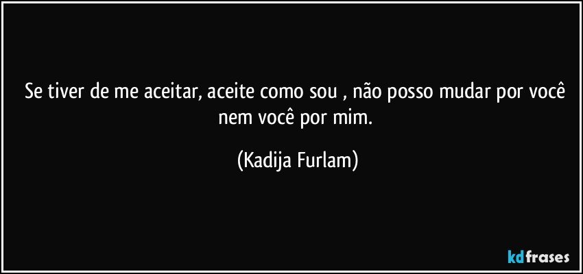 Se tiver de me aceitar, aceite como sou , não  posso mudar por você  nem você  por mim. (Kadija Furlam)