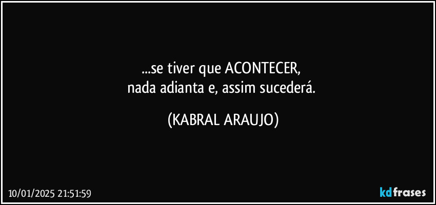 ...se tiver que ACONTECER, 
nada adianta e, assim sucederá. (KABRAL ARAUJO)