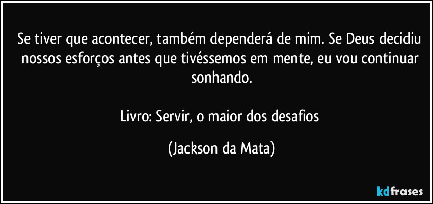 Se tiver que acontecer, também dependerá de mim. Se Deus decidiu nossos esforços antes que tivéssemos em mente, eu vou continuar sonhando.

Livro: Servir, o maior dos desafios (Jackson da Mata)