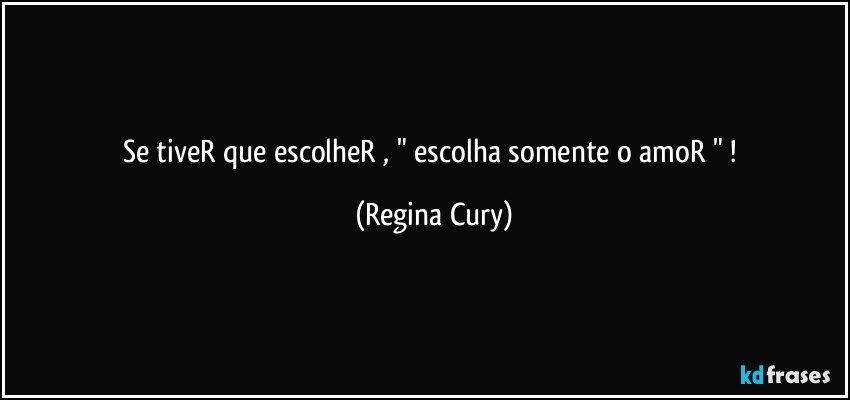 se tiveR que escolheR ,  " escolha somente o amoR " ! (Regina Cury)