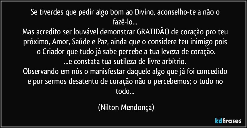 Se tiverdes que pedir algo bom ao Divino, aconselho-te a não o fazê-lo... 
Mas acredito ser louvável demonstrar GRATIDÃO de coração pro teu próximo, Amor, Saúde e Paz, ainda que o considere teu inimigo pois o Criador que tudo já sabe percebe a tua leveza de coração.
...e constata tua sutileza de livre arbítrio. 
Observando em nós o manisfestar daquele algo que já foi concedido e por sermos desatento de coração não o percebemos; o tudo no todo... (Nilton Mendonça)