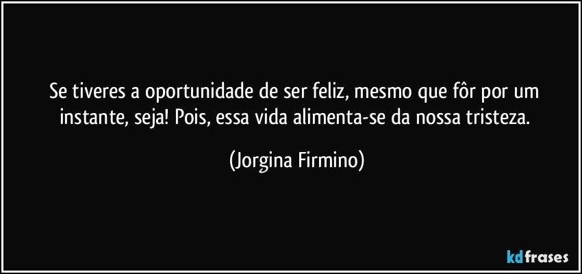 Se tiveres a oportunidade de ser feliz, mesmo que fôr por um instante, seja! Pois, essa vida alimenta-se da nossa tristeza. (Jorgina Firmino)