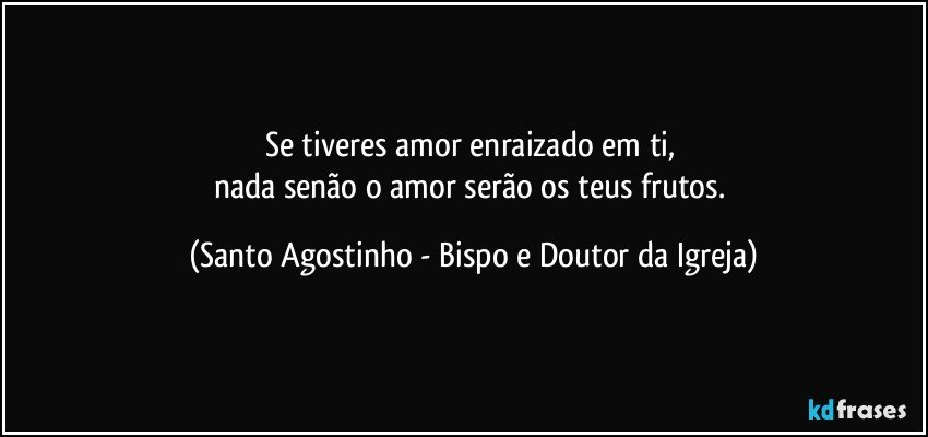 Se tiveres amor enraizado em ti, 
nada senão o amor serão os teus frutos. (Santo Agostinho - Bispo e Doutor da Igreja)