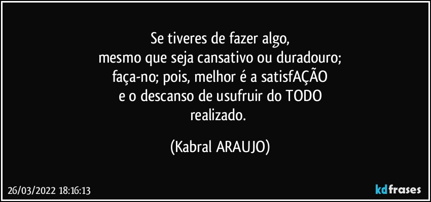 Se tiveres de fazer algo,
mesmo que seja cansativo ou duradouro;
faça-no; pois, melhor é a satisfAÇÃO
e o descanso de usufruir do TODO
realizado. (KABRAL ARAUJO)