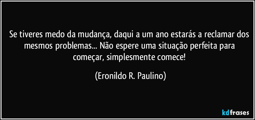 Se tiveres medo da mudança, daqui a um ano estarás a reclamar dos mesmos problemas... Não espere uma situação perfeita para começar, simplesmente comece! (Eronildo R. Paulino)