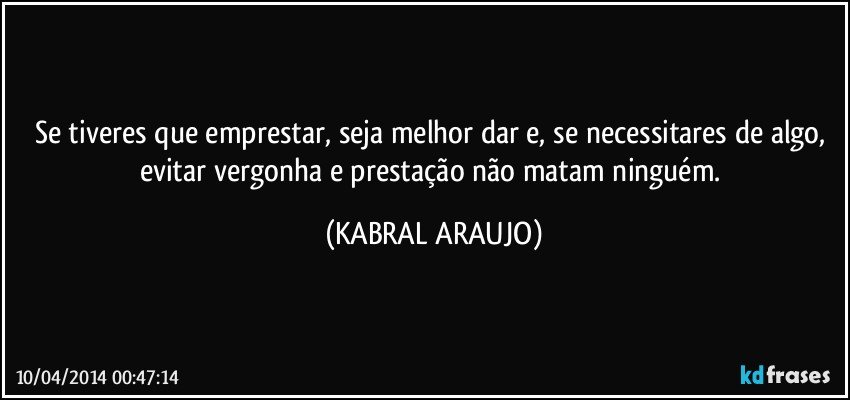 Se tiveres que emprestar, seja melhor dar e, se necessitares de algo, evitar vergonha e prestação não matam ninguém. (KABRAL ARAUJO)