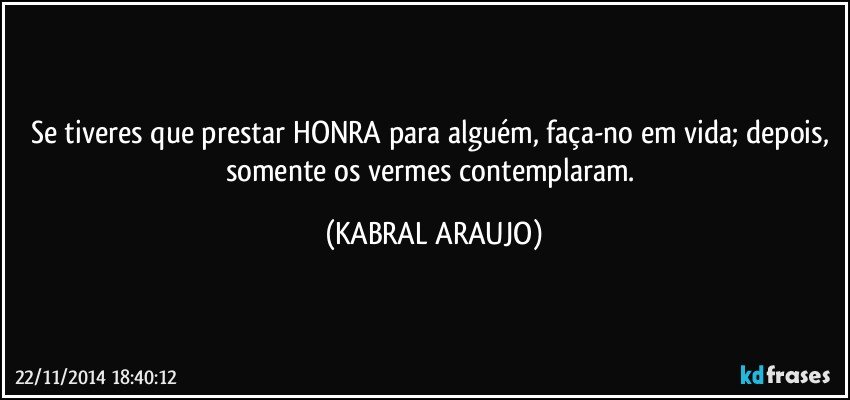 Se tiveres que prestar HONRA para alguém, faça-no em vida; depois, somente os vermes contemplaram. (KABRAL ARAUJO)