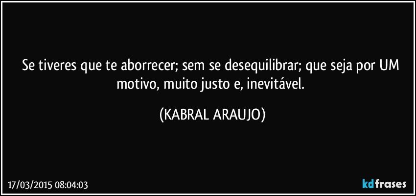 Se tiveres que te aborrecer; sem se desequilibrar; que seja por UM motivo, muito justo e, inevitável. (KABRAL ARAUJO)