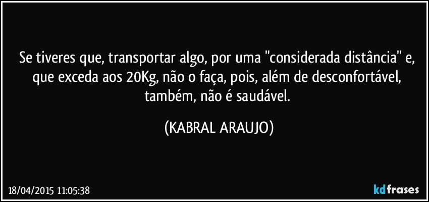 Se tiveres que, transportar algo, por uma "considerada distância" e, que exceda aos 20Kg, não o faça, pois, além de desconfortável, também, não é saudável. (KABRAL ARAUJO)