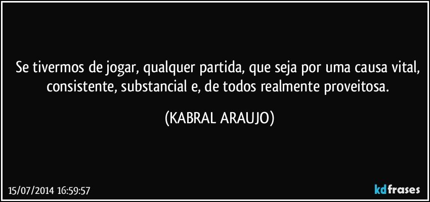 Se tivermos de jogar, qualquer partida, que seja por uma causa vital, consistente, substancial e, de todos realmente proveitosa. (KABRAL ARAUJO)