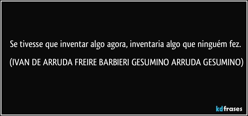 Se tivesse que inventar algo agora, inventaria algo que ninguém fez. (IVAN DE ARRUDA FREIRE BARBIERI GESUMINO ARRUDA GESUMINO)
