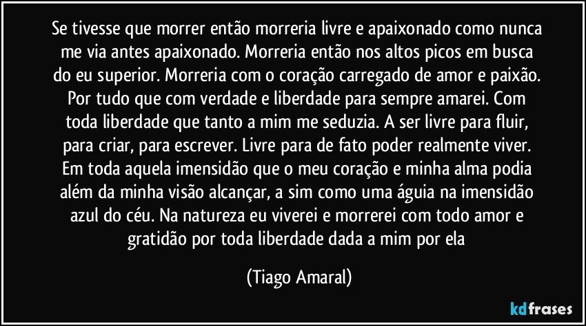 Se tivesse que morrer então morreria livre e apaixonado como nunca me via antes apaixonado. Morreria então nos altos picos em busca do eu superior. Morreria com o coração carregado de amor e paixão. Por tudo que com verdade e liberdade para sempre amarei. Com toda liberdade que tanto a mim me seduzia. A ser livre para fluir, para criar, para escrever. Livre para de fato poder realmente viver. Em toda aquela imensidão que o meu coração e minha alma podia além da minha visão alcançar, a sim como uma águia na imensidão azul do céu. Na natureza eu viverei e morrerei com todo amor e gratidão por toda liberdade dada a mim por ela (Tiago Amaral)