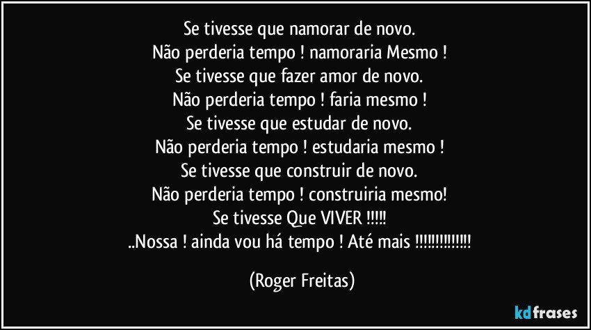 Se tivesse que namorar de novo. 
Não perderia tempo ! namoraria Mesmo ! 
Se tivesse que fazer amor de novo. 
Não perderia tempo !  faria mesmo ! 
Se tivesse que estudar de novo. 
Não perderia tempo ! estudaria mesmo ! 
Se tivesse que construir de novo. 
Não perderia tempo ! construiria mesmo! 
Se tivesse Que VIVER !!! 
..Nossa ! ainda vou há tempo ! Até mais !!! (Roger Freitas)