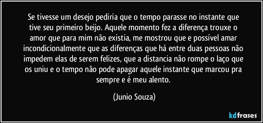 Se tivesse um desejo pediria que o tempo parasse no instante que tive seu primeiro beijo. Aquele momento fez a diferença trouxe o amor que para mim não existia, me mostrou que e possível amar incondicionalmente que as diferenças que há entre duas pessoas não impedem elas de serem felizes, que a distancia não rompe o laço que os uniu e o tempo não pode apagar aquele instante que marcou pra sempre e é meu alento. (Junio Souza)