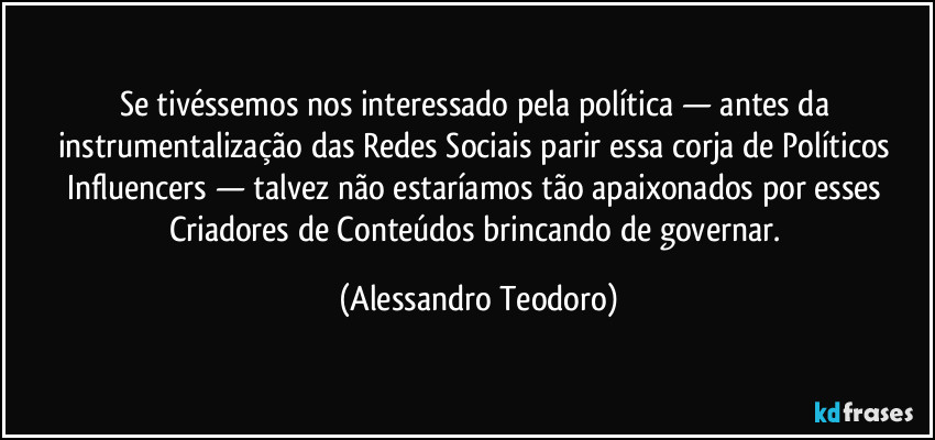 Se tivéssemos nos interessado pela política — antes da instrumentalização das Redes Sociais parir essa corja de Políticos Influencers — talvez não estaríamos tão apaixonados por esses Criadores de Conteúdos brincando de governar. (Alessandro Teodoro)
