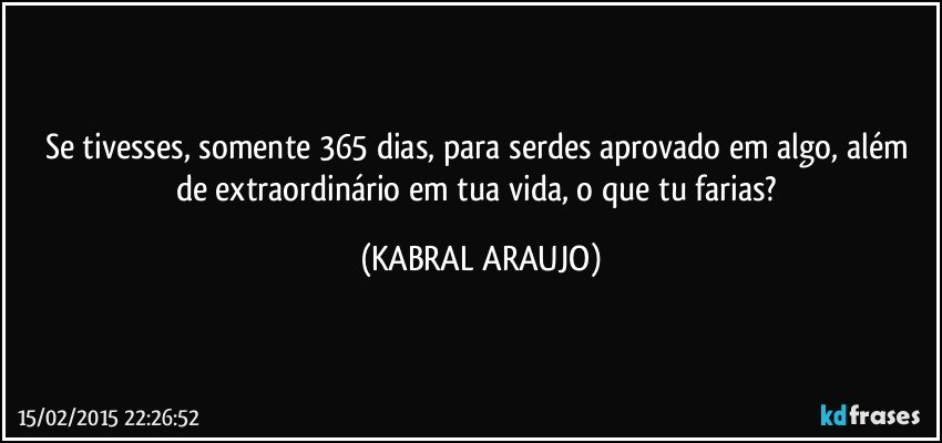 Se tivesses, somente 365 dias, para serdes aprovado em algo, além de extraordinário em tua vida, o que tu farias? (KABRAL ARAUJO)