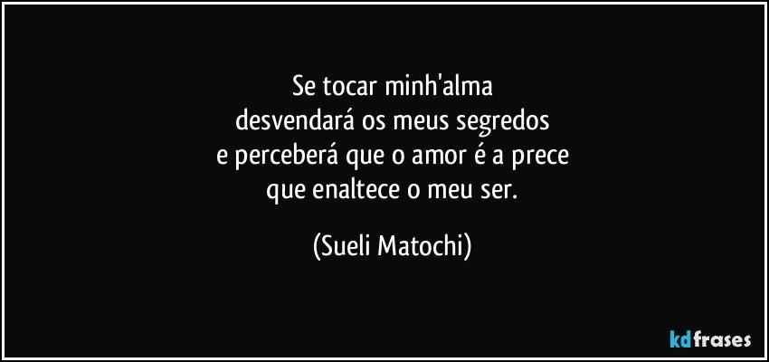 Se tocar minh'alma
 desvendará os meus segredos 
e perceberá que o amor é a prece
 que enaltece o meu ser. (Sueli Matochi)