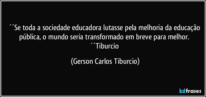 ´´Se toda a sociedade educadora lutasse pela melhoria da educação pública, o mundo seria transformado em breve para melhor. ´´Tiburcio (Gerson Carlos Tiburcio)