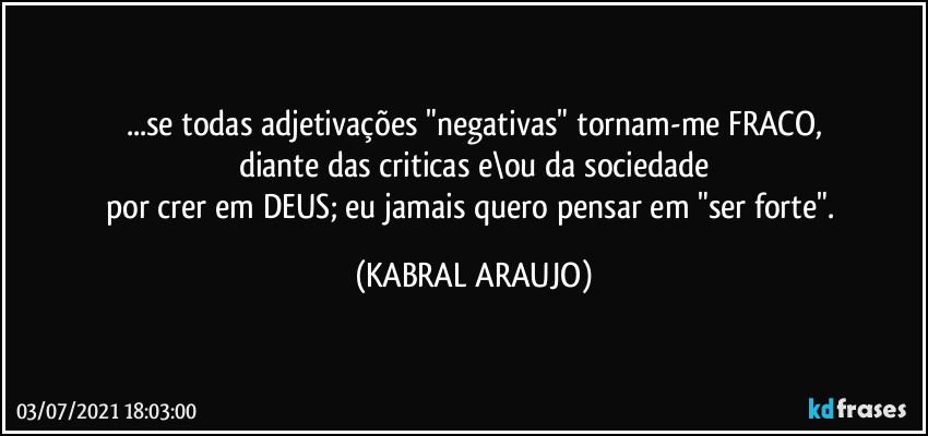 ...se todas adjetivações "negativas" tornam-me FRACO,
diante das criticas e\ou da sociedade
por crer em DEUS; eu jamais quero pensar em "ser forte". (KABRAL ARAUJO)