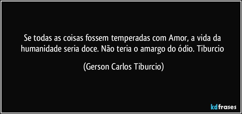 Se todas as coisas fossem temperadas com Amor, a vida da humanidade seria doce. Não teria o amargo do ódio. Tiburcio (Gerson Carlos Tiburcio)