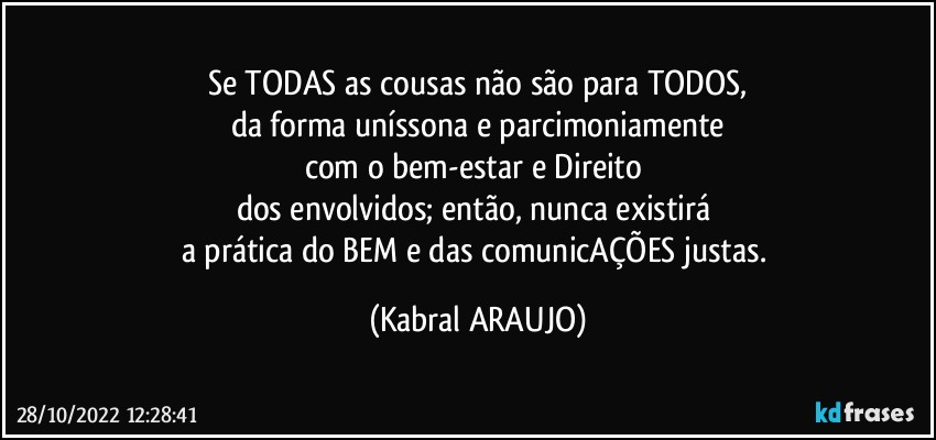 Se TODAS as cousas não são para TODOS,
da forma uníssona e parcimoniamente
com o bem-estar e Direito 
dos envolvidos; então, nunca existirá 
a prática do BEM e das comunicAÇÕES justas. (KABRAL ARAUJO)