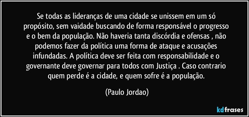 Se todas as lideranças de uma cidade  se unissem em um só propósito, sem vaidade buscando de forma responsável o progresso e o bem da população. Não haveria tanta discórdia e ofensas  , não podemos fazer da política uma forma de ataque e acusações infundadas. A política deve ser feita com responsabilidade  e o governante deve governar para todos com Justiça . Caso contrario quem perde é a cidade, e quem sofre é a população. (Paulo Jordao)