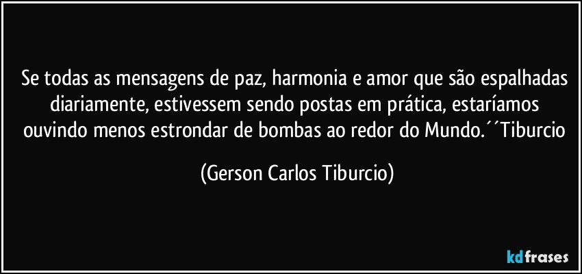 Se todas as mensagens de paz, harmonia e amor que são espalhadas diariamente, estivessem sendo postas em prática, estaríamos ouvindo menos estrondar de bombas ao redor do Mundo.´´Tiburcio (Gerson Carlos Tiburcio)