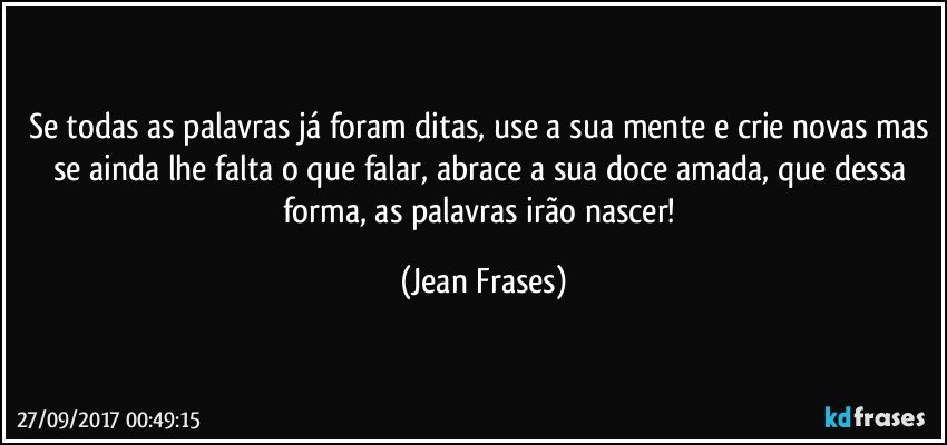 Se todas as palavras já foram ditas, use a sua mente e crie novas mas se ainda lhe falta o que falar, abrace a sua doce amada, que dessa forma, as palavras irão nascer! (Jean Frases)