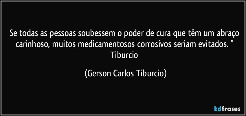 Se todas as pessoas soubessem o poder de cura que têm um abraço carinhoso, muitos medicamentosos corrosivos seriam evitados. " Tiburcio (Gerson Carlos Tiburcio)