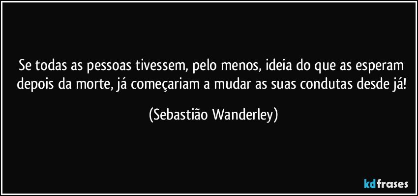 Se todas as pessoas tivessem, pelo menos, ideia do que as esperam depois da morte, já começariam a mudar as suas condutas desde já! (Sebastião Wanderley)