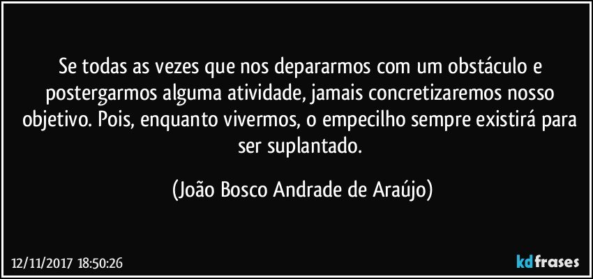 Se todas as vezes que nos depararmos com um obstáculo e postergarmos alguma atividade, jamais concretizaremos nosso objetivo. Pois, enquanto vivermos, o empecilho sempre existirá para ser suplantado. (João Bosco Andrade de Araújo)