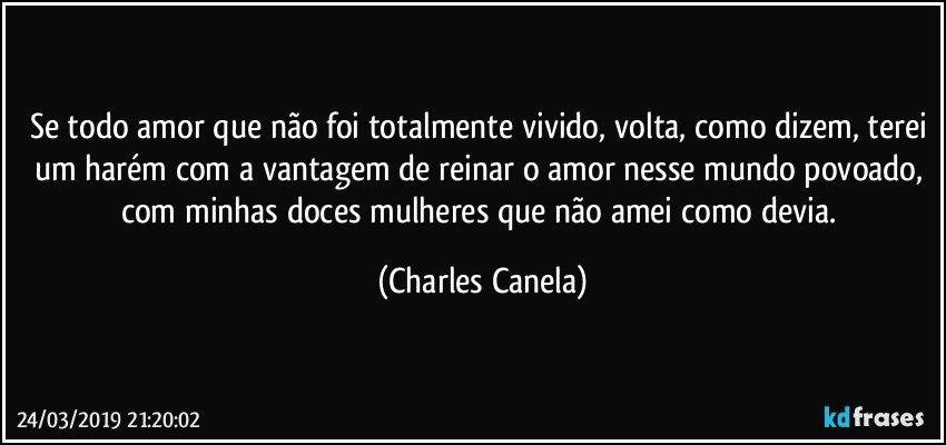 Se todo amor que não foi totalmente vivido, volta, como dizem, terei um harém com a vantagem de reinar o amor nesse mundo povoado, com minhas doces mulheres que não amei como devia. (Charles Canela)