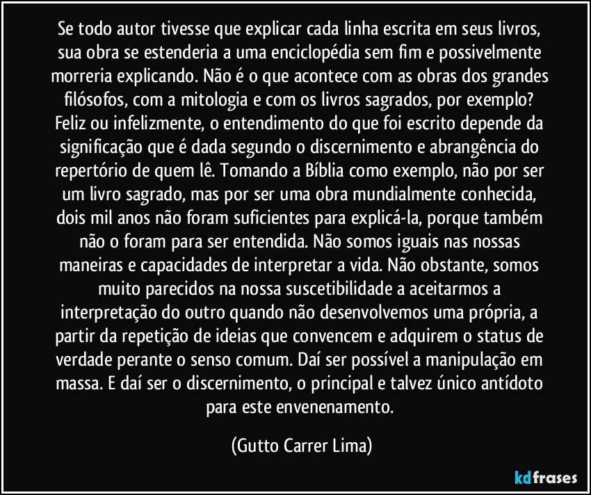 Se todo autor tivesse que explicar cada linha escrita em seus livros, sua obra se estenderia a uma enciclopédia sem fim e possivelmente morreria explicando. Não é o que acontece com as obras dos grandes filósofos, com a mitologia e com os livros sagrados, por exemplo? Feliz ou infelizmente, o entendimento do que foi escrito depende da significação que é dada segundo o discernimento e abrangência do repertório de quem lê. Tomando a Bíblia como exemplo, não por ser um livro sagrado, mas por ser uma obra mundialmente conhecida, dois mil anos não foram suficientes para explicá-la, porque também não o foram para ser entendida. Não somos iguais nas nossas maneiras e capacidades de interpretar a vida. Não obstante, somos muito parecidos na nossa suscetibilidade a aceitarmos a interpretação do outro quando não desenvolvemos uma própria, a partir da repetição de ideias que convencem e adquirem o status de verdade perante o senso comum. Daí ser possível a manipulação em massa. E daí ser o discernimento, o principal e talvez único antídoto para este envenenamento. (Gutto Carrer Lima)