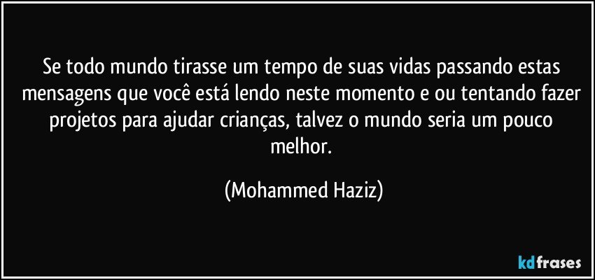 Se todo mundo tirasse um tempo de suas vidas passando estas mensagens que você está lendo neste momento e ou tentando fazer projetos para ajudar crianças, talvez o mundo seria um pouco melhor. (Mohammed Haziz)