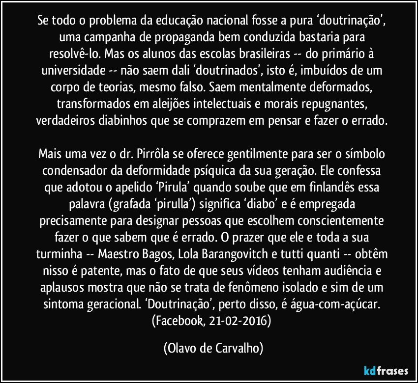 Se todo o problema da educação nacional fosse a pura ‘doutrinação’, uma campanha de propaganda bem conduzida bastaria para resolvê-lo. Mas os alunos das escolas brasileiras -- do primário à universidade -- não saem dali ‘doutrinados’, isto é, imbuídos de um corpo de teorias, mesmo falso. Saem mentalmente deformados, transformados em aleijões intelectuais e morais repugnantes, verdadeiros diabinhos que se comprazem em pensar e fazer o errado. 
Mais uma vez o dr. Pirrôla se oferece gentilmente para ser o símbolo condensador da deformidade psíquica da sua geração. Ele confessa que adotou o apelido ‘Pirula’ quando soube que em finlandês essa palavra (grafada ‘pirulla’) significa ‘diabo’ e é empregada precisamente para designar pessoas que escolhem conscientemente fazer o que sabem que é errado. O prazer que ele e toda a sua turminha -- Maestro Bagos, Lola Barangovitch e tutti quanti -- obtêm nisso é patente, mas o fato de que seus vídeos tenham audiência e aplausos mostra que não se trata de fenômeno isolado e sim de um sintoma geracional. ‘Doutrinação’, perto disso, é água-com-açúcar. (Facebook, 21-02-2016) (Olavo de Carvalho)