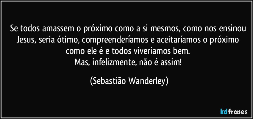 Se todos amassem o próximo como a si mesmos, como nos ensinou Jesus, seria ótimo, compreenderíamos e aceitaríamos o próximo como ele é e todos viveríamos bem. 
Mas, infelizmente, não é assim! (Sebastião Wanderley)