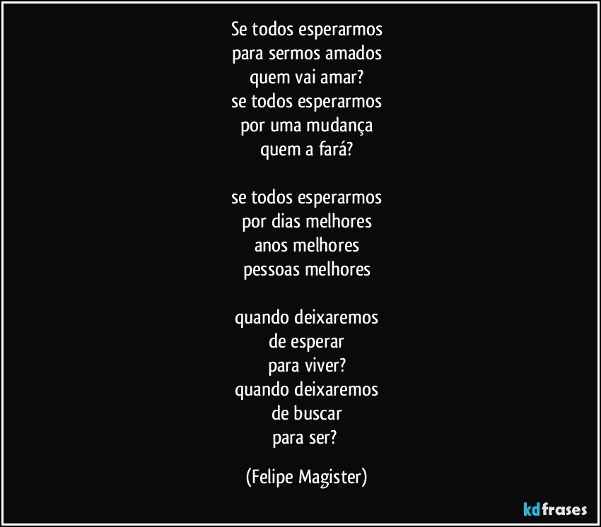 se todos esperarmos
para sermos amados
quem vai amar?
se todos esperarmos
por uma mudança
quem a fará?

se todos esperarmos
por dias melhores
anos melhores
pessoas melhores

quando deixaremos
de esperar
para viver?
quando deixaremos
de buscar
para ser? (Felipe Magister)