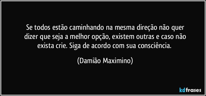 Se todos estão caminhando na mesma direção não quer
dizer que seja a melhor opção, existem outras e caso não
exista crie. Siga de acordo com sua consciência. (Damião Maximino)