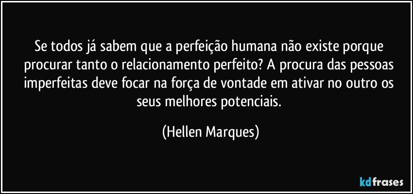 Se todos já sabem que a perfeição humana não existe porque procurar  tanto o relacionamento perfeito? A procura das pessoas imperfeitas  deve focar na  força de vontade  em ativar  no outro os seus melhores potenciais. (Hellen Marques)