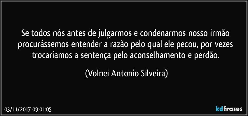 Se todos nós antes de julgarmos  e condenarmos nosso irmão procurássemos entender a razão pelo qual ele pecou, por vezes trocaríamos a sentença pelo aconselhamento e perdão. (Volnei Antonio Silveira)