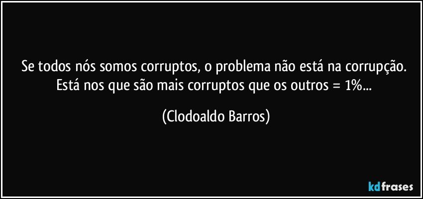 Se todos nós somos corruptos, o problema não está na corrupção. Está nos que são mais corruptos que os outros = 1%... (Clodoaldo Barros)