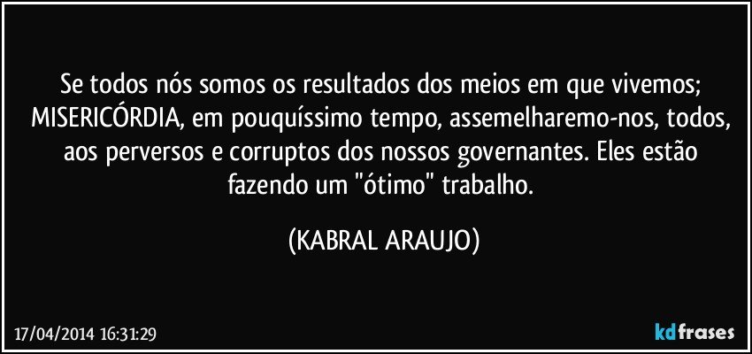 Se todos nós somos os resultados dos meios em que vivemos; MISERICÓRDIA, em pouquíssimo tempo, assemelharemo-nos, todos, aos perversos e corruptos dos nossos governantes. Eles estão fazendo um "ótimo" trabalho. (KABRAL ARAUJO)