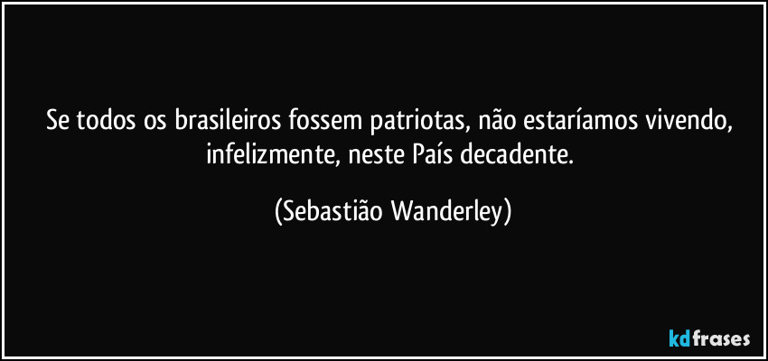 Se todos os brasileiros fossem patriotas, não estaríamos vivendo, infelizmente, neste País decadente. (Sebastião Wanderley)