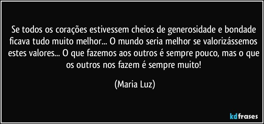 Se todos os corações estivessem cheios de generosidade e bondade ficava tudo muito melhor... O mundo seria melhor se valorizássemos estes valores... O que fazemos aos outros é sempre pouco, mas o que os outros nos fazem é sempre muito! (Maria Luz)